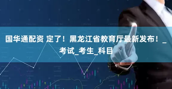 国华通配资 定了！黑龙江省教育厅最新发布！_考试_考生_科目