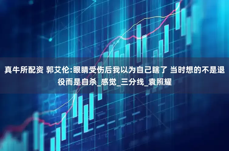 真牛所配资 郭艾伦:眼睛受伤后我以为自己瞎了 当时想的不是退役而是自杀_感觉_三分线_袁照耀
