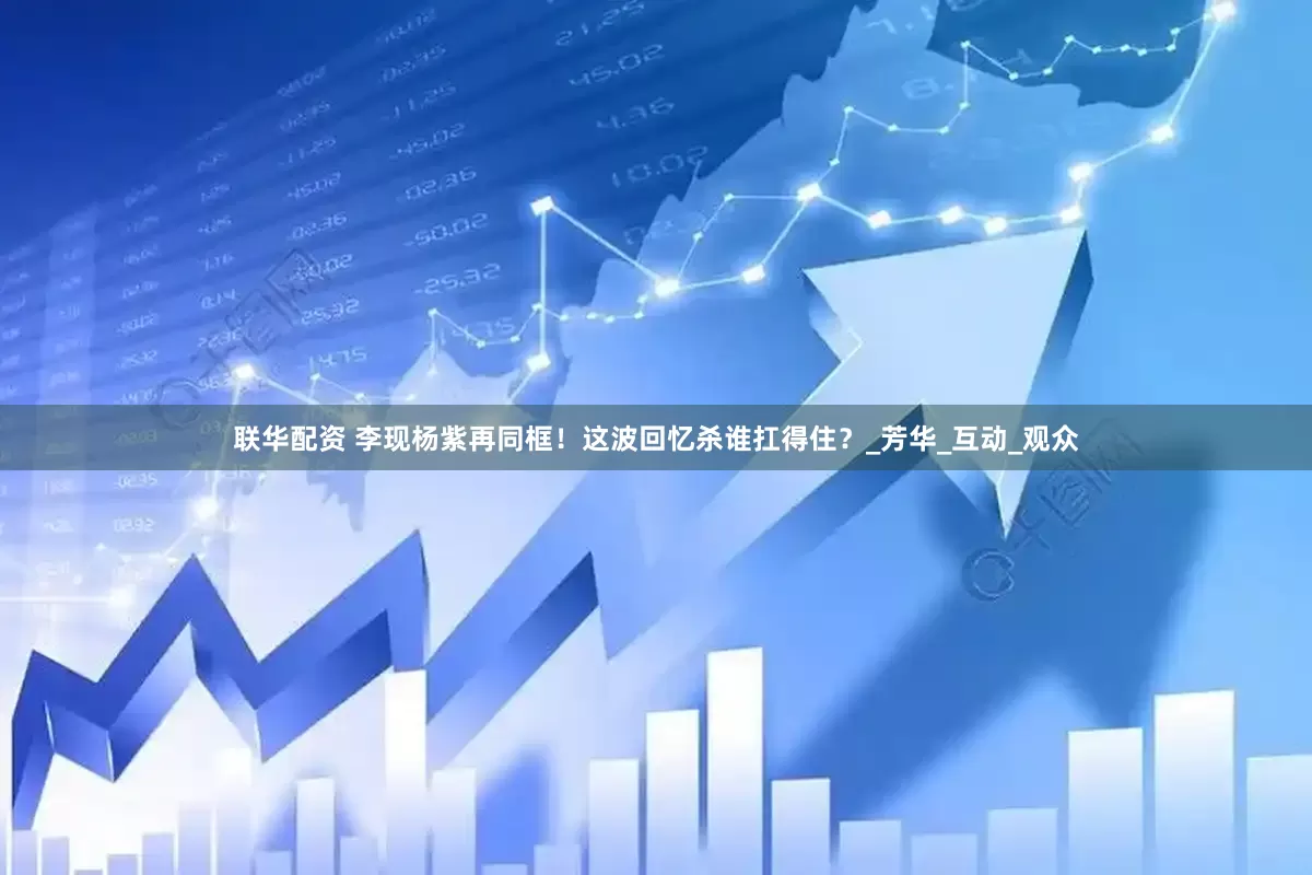 联华配资 李现杨紫再同框！这波回忆杀谁扛得住？_芳华_互动_观众