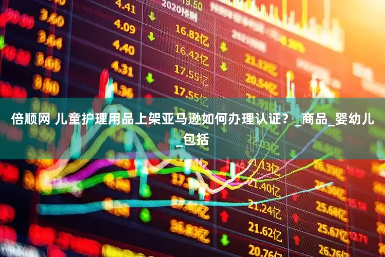 倍顺网 儿童护理用品上架亚马逊如何办理认证？_商品_婴幼儿_包括