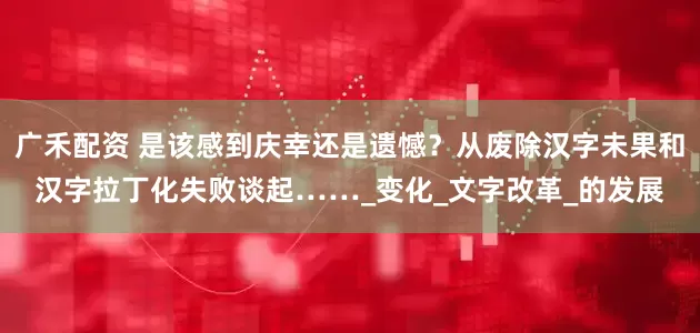 广禾配资 是该感到庆幸还是遗憾？从废除汉字未果和汉字拉丁化失败谈起……_变化_文字改革_的发展