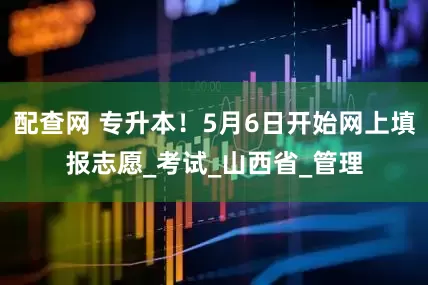 配查网 专升本！5月6日开始网上填报志愿_考试_山西省_管理