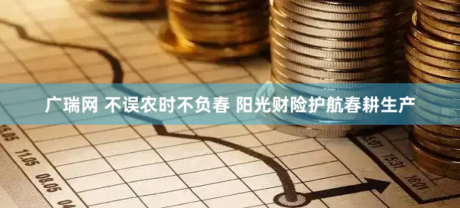 广瑞网 不误农时不负春 阳光财险护航春耕生产