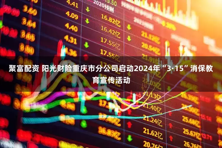聚富配资 阳光财险重庆市分公司启动2024年“3·15”消保教育宣传活动