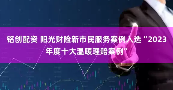 铭创配资 阳光财险新市民服务案例入选“2023年度十大温暖理赔案例”