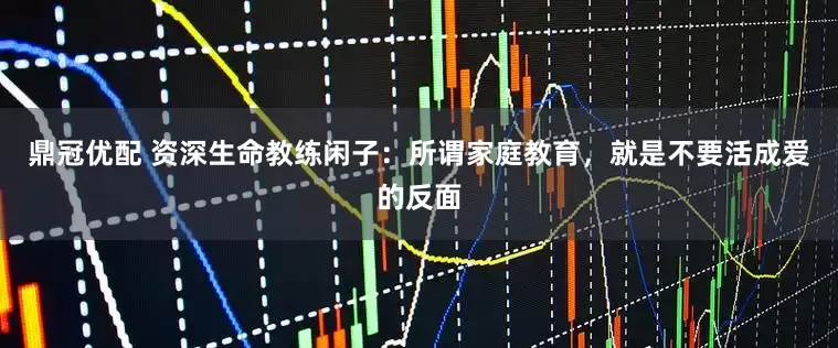 鼎冠优配 资深生命教练闲子：所谓家庭教育，就是不要活成爱的反面