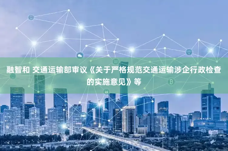 融智和 交通运输部审议《关于严格规范交通运输涉企行政检查的实施意见》等