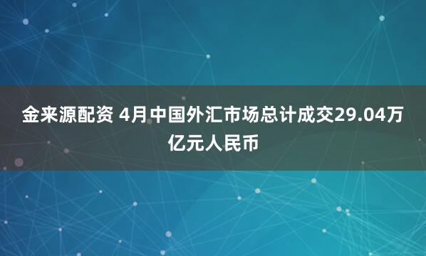 金来源配资 4月中国外汇市场总计成交29.04万亿元人民币