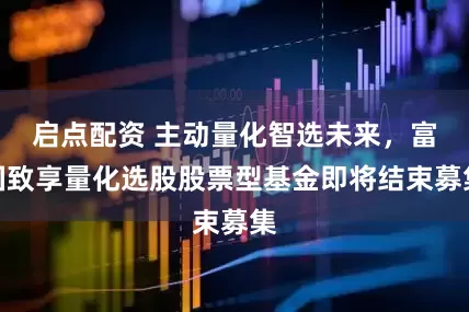启点配资 主动量化智选未来，富国致享量化选股股票型基金即将结束募集