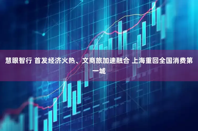 慧眼智行 首发经济火热、文商旅加速融合 上海重回全国消费第一城
