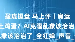 盈珑操盘 马上评丨奥运冠军带货土鸡蛋？AI克隆乱象该治治了_全红婵_声音_侵权