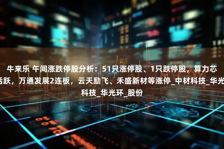 牛来乐 午间涨跌停股分析：51只涨停股、1只跌停股，算力芯片概念活跃，万通发展2连板，云天励飞、禾盛新材等涨停_中材科技_华光环_股份