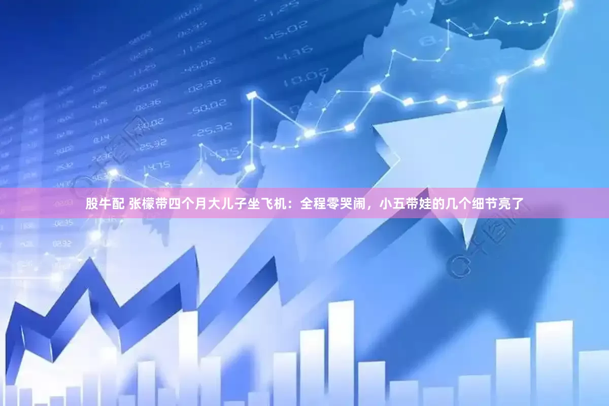 股牛配 张檬带四个月大儿子坐飞机：全程零哭闹，小五带娃的几个细节亮了