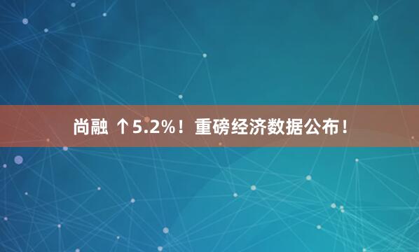 尚融 ↑5.2%！重磅经济数据公布！