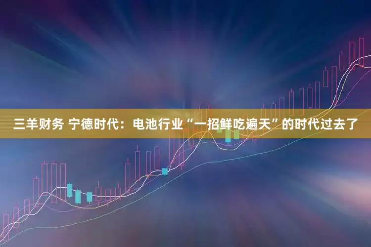 三羊财务 宁德时代：电池行业“一招鲜吃遍天”的时代过去了