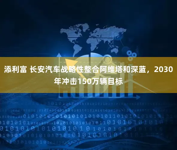 添利富 长安汽车战略性整合阿维塔和深蓝，2030年冲击150万辆目标