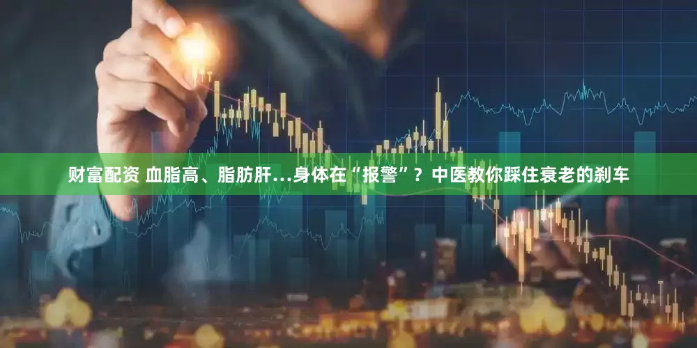 财富配资 血脂高、脂肪肝…身体在“报警”？中医教你踩住衰老的刹车